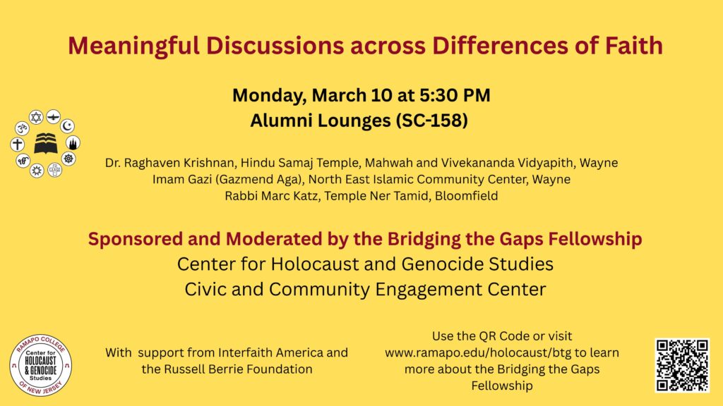 Event Flier: "Meaningful Discussion across Differences of Faith. Monday, March 10 at 5:30 pm in Alumni Lounges (SC-158) Imam Gazi (Gazmend Aga), N.E. Islamic Community Ctr., Wayne Rabbi Marc Katz, Temple Nir Tamid, Bloomfield Dr. Raghaven Krishnan, Hindu Samaj Temple, Mahwah and Vivekananda Vidyapith, Wayne Sponsored and Moderated by the Bridging the Gaps Fellowship: Center for Holocaust and Genocide Studies; Civic and Community Engagement Center Use the QR code or visit www.ramapo.edu/holocaust/btg to learn more about the Bridging the Gaps Fellowship.